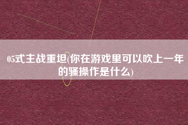 05式主战重坦(你在游戏里可以吹上一年的骚操作是什么)