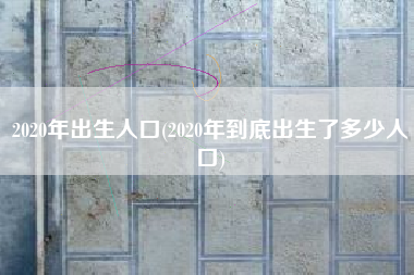 2020年出生人口(2020年到底出生了多少人口)
