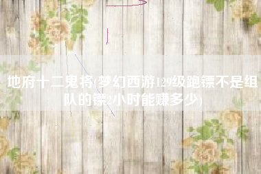 地府十二鬼将(梦幻西游129级跑镖不是组队的镖2小时能赚多少)