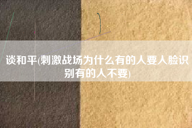谈和平(刺激战场为什么有的人要人脸识别有的人不要)