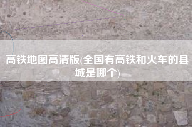 高铁地图高清版(全国有高铁和火车的县城是哪个)