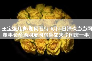 王宝强几岁(如何看待10月24日深夜当当网董事长俞渝朋友圈怒撕丈夫李国庆一事)