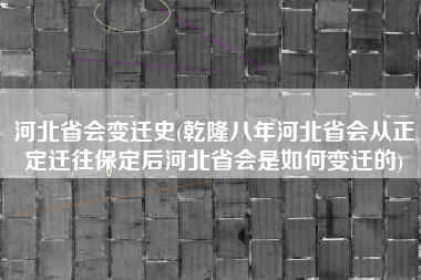 河北省会变迁史(乾隆八年河北省会从正定迁往保定后河北省会是如何变迁的)