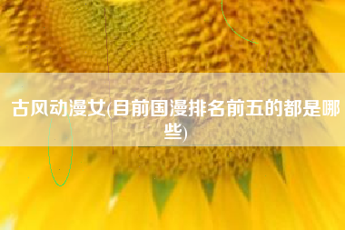 古风动漫女(目前国漫排名前五的都是哪些)