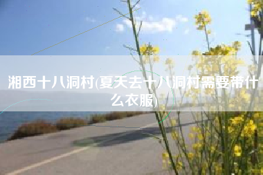 湘西十八洞村(夏天去十八洞村需要带什么衣服)