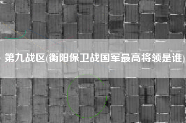 第九战区(衡阳保卫战国军最高将领是谁)