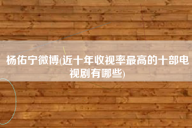 杨佑宁微博(近十年收视率最高的十部电视剧有哪些)