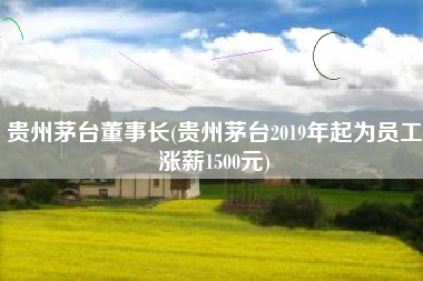 贵州茅台董事长(贵州茅台2019年起为员工涨薪1500元)