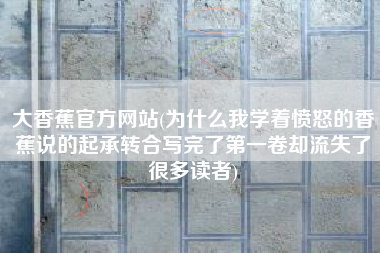 大香蕉官方网站(为什么我学着愤怒的香蕉说的起承转合写完了第一卷却流失了很多读者)