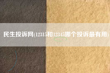 民生投诉网(12315和12345哪个投诉最有用)