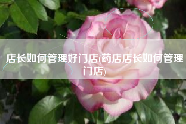 店长如何管理好门店(药店店长如何管理门店)