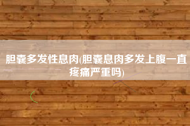 胆囊多发性息肉(胆囊息肉多发上腹一直疼痛严重吗)