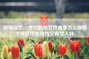 职场综艺(35岁的职场女性春季怎么穿搭才可以优雅知性又有女人味)