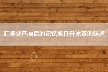 汇源破产(80后的记忆旭日升冰茶的味道)