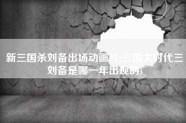 新三国杀刘备出场动画片(三国大时代三刘备是哪一年出现的)