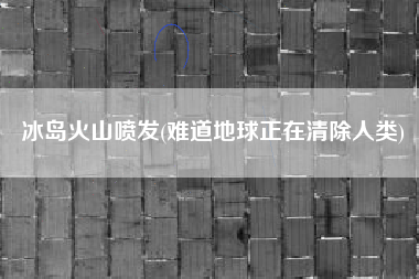 冰岛火山喷发(难道地球正在清除人类)