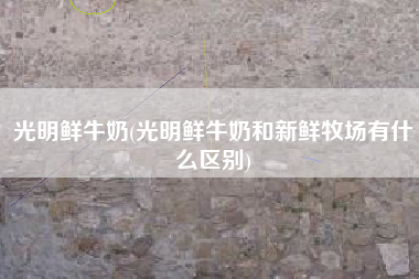 光明鲜牛奶(光明鲜牛奶和新鲜牧场有什么区别)