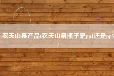 农夫山泉产品(农夫山泉瓶子是pp1还是pp5)