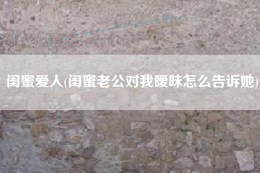 闺蜜爱人(闺蜜老公对我暧昧怎么告诉她)