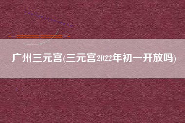 广州三元宫(三元宫2022年初一开放吗)