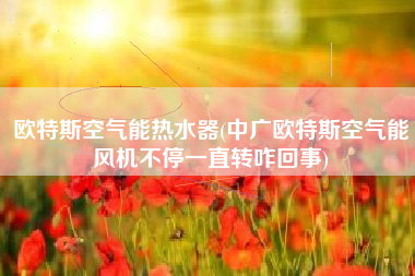 欧特斯空气能热水器(中广欧特斯空气能风机不停一直转咋回事)