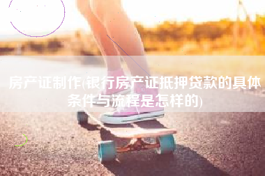 房产证制作(银行房产证抵押贷款的具体条件与流程是怎样的)