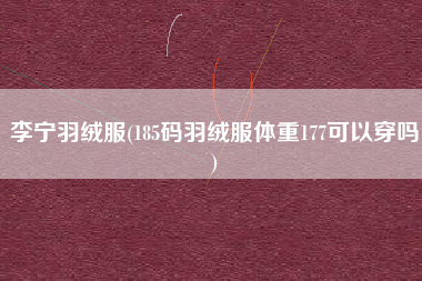 李宁羽绒服(185码羽绒服体重177可以穿吗)