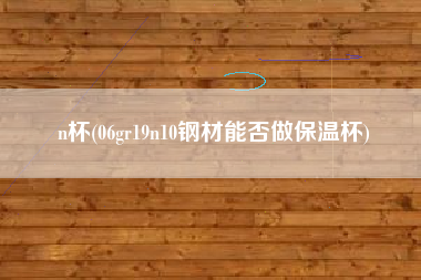 n杯(06gr19n10钢材能否做保温杯)