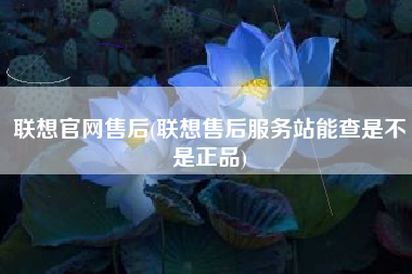 联想官网售后(联想售后服务站能查是不是正品)