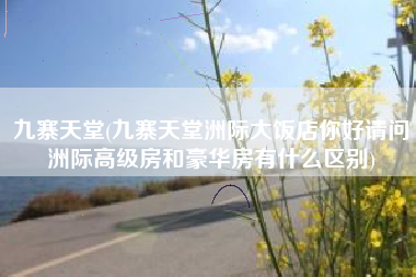 九寨天堂(九寨天堂洲际大饭店你好请问洲际高级房和豪华房有什么区别)