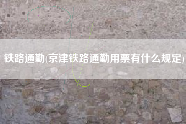 铁路通勤(京津铁路通勤用票有什么规定)