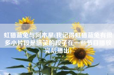 虹猫蓝兔与阿木星(我记得虹猫蓝兔有很多小片段是搞笑的段子在一些节目播放完后播出)