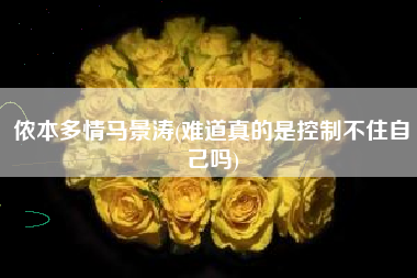 侬本多情马景涛(难道真的是控制不住自己吗)