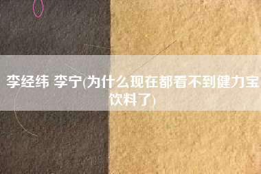 李经纬 李宁(为什么现在都看不到健力宝饮料了)