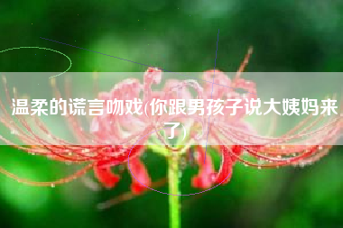 温柔的谎言吻戏(你跟男孩子说大姨妈来了)