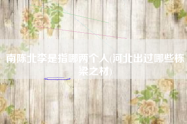 南陈北李是指哪两个人(河北出过哪些栋梁之材)