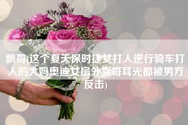 飘哥(这个夏天保时捷女打人逆行骑车打人的大妈奥迪女扇外卖哥耳光都被男方反击)