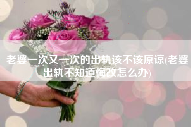 老婆一次又一次的出轨该不该原谅(老婆出轨不知道悔改怎么办)