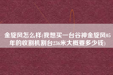 金旋风怎么样(我想买一台谷神金旋风05年的收割机割台236米大概要多少钱)