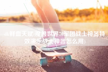 dk鲜血天赋(魔兽世界70军团战士神器特效演示战士神器怎么用)