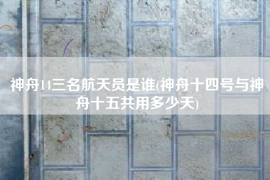 神舟14三名航天员是谁(神舟十四号与神舟十五共用多少天)