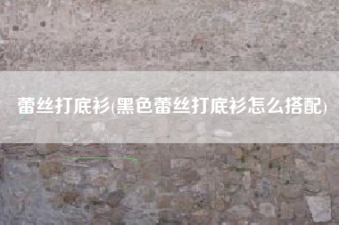 蕾丝打底衫(黑色蕾丝打底衫怎么搭配)