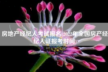 房地产经纪人考试报名(2022年全国房产经纪人证报考时间)