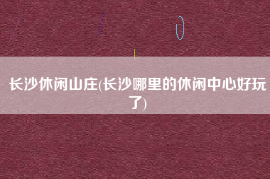 长沙休闲山庄(长沙哪里的休闲中心好玩了)