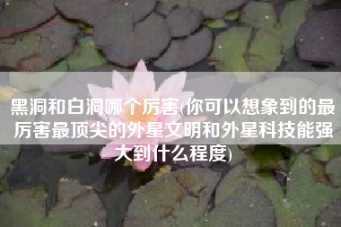 黑洞和白洞哪个厉害(你可以想象到的最厉害最顶尖的外星文明和外星科技能强大到什么程度)