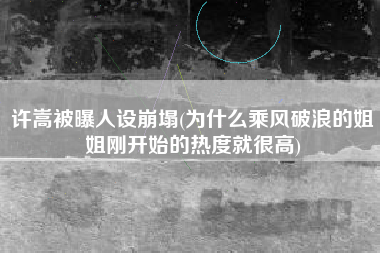 许嵩被曝人设崩塌(为什么乘风破浪的姐姐刚开始的热度就很高)