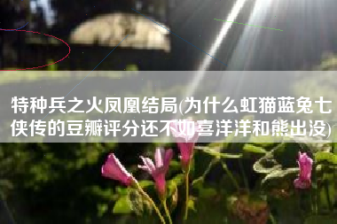 特种兵之火凤凰结局(为什么虹猫蓝兔七侠传的豆瓣评分还不如喜洋洋和熊出没)