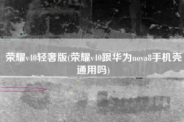 荣耀v40轻奢版(荣耀v40跟华为nova8手机壳通用吗)