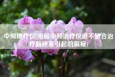 中频理疗仪(电脑中频治疗仪适不适合治疗脑梗塞引起的偏瘫)