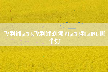 飞利浦pt786,飞利浦剃须刀pt786和at891a哪个好